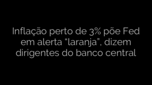 ​Inflação perto de 3% põe Fed em alerta “laranja”, dizem dirigentes do banco central 